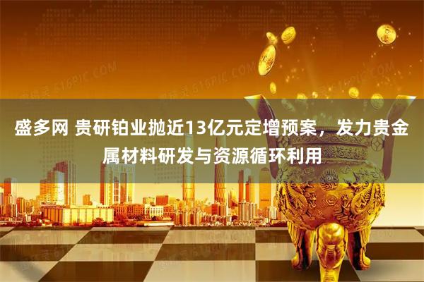 盛多网 贵研铂业抛近13亿元定增预案，发力贵金属材料研发与资源循环利用