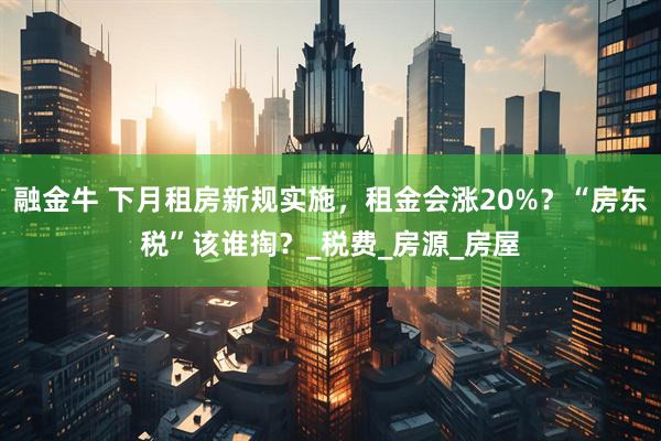 融金牛 下月租房新规实施,租金会涨20%?“房东税”该谁掏?_税费_房源_房屋