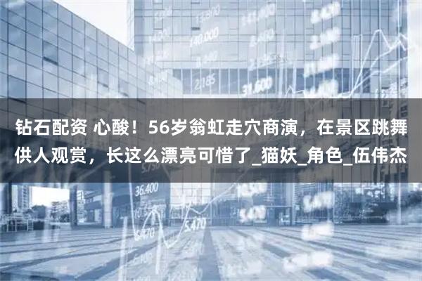 钻石配资 心酸！56岁翁虹走穴商演，在景区跳舞供人观赏，长这么漂亮可惜了_猫妖_角色_伍伟杰