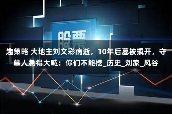趣策略 大地主刘文彩病逝，10年后墓被撬开，守墓人急得大喊：你们不能挖_历史_刘家_风谷