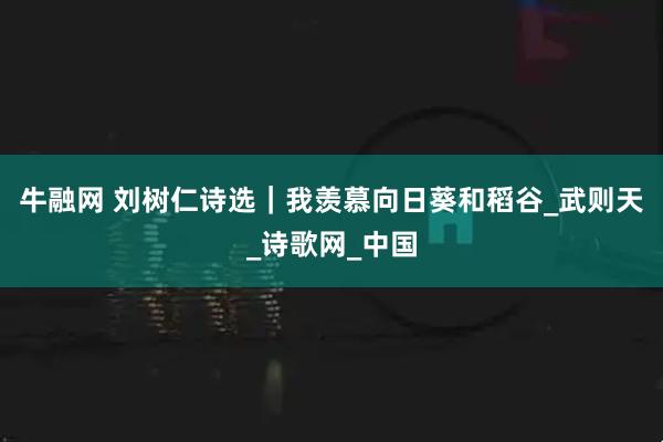 牛融网 刘树仁诗选|我羡慕向日葵和稻谷_武则天_诗歌网_中国