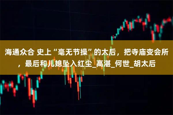 海通众合 史上“毫无节操”的太后，把寺庙变会所，最后和儿媳坠入红尘_高湛_何世_胡太后