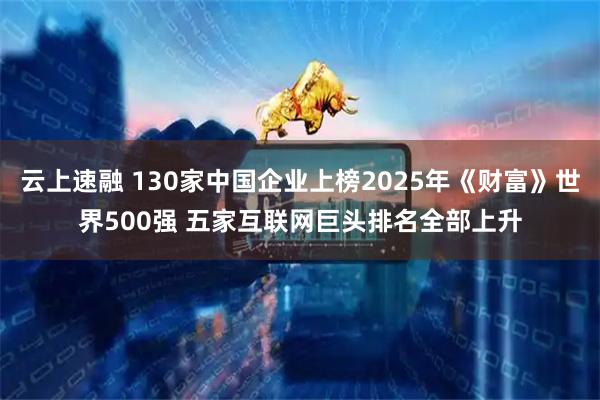 云上速融 130家中国企业上榜2025年《财富》世界500强 五家互联网巨头排名全部上升