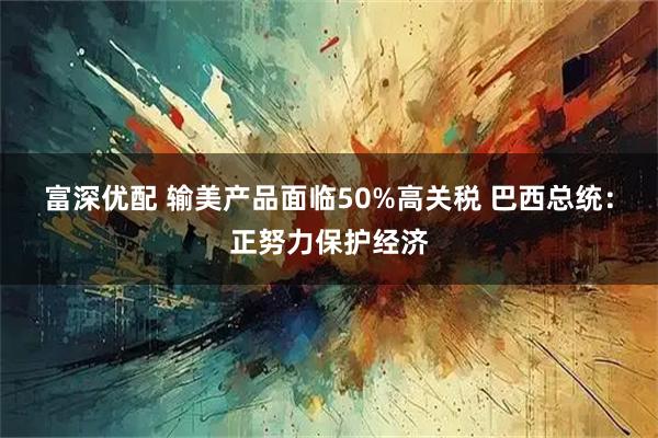 富深优配 输美产品面临50%高关税 巴西总统：正努力保护经济