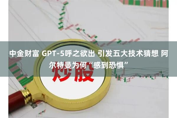 中金财富 GPT-5呼之欲出 引发五大技术猜想 阿尔特曼为何“感到恐惧”