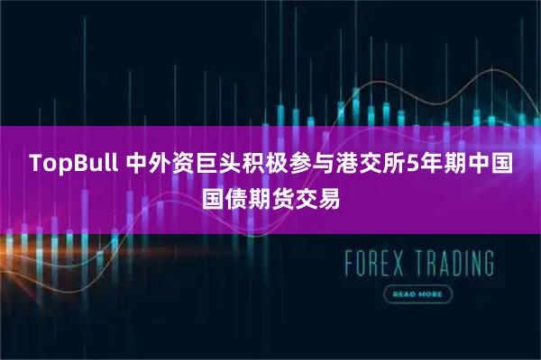TopBull 中外资巨头积极参与港交所5年期中国国债期货交易