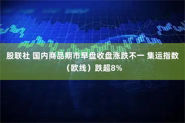 股联社 国内商品期市早盘收盘涨跌不一 集运指数（欧线）跌超8%