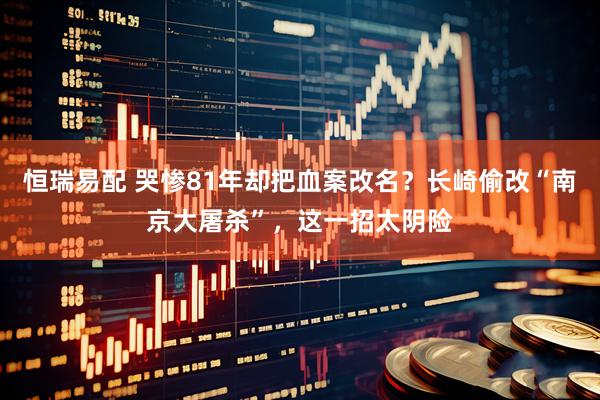 恒瑞易配 哭惨81年却把血案改名？长崎偷改“南京大屠杀”，这一招太阴险