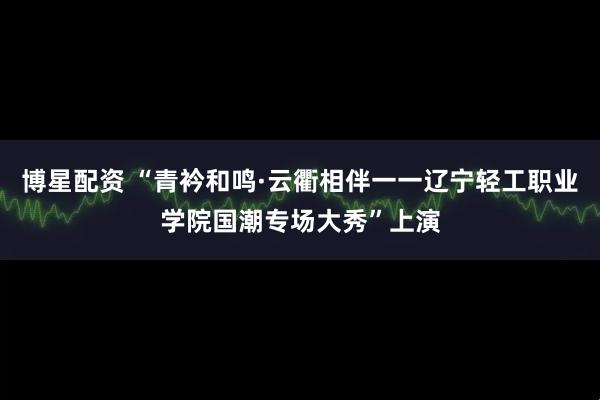 博星配资 “青衿和鸣·云衢相伴一一辽宁轻工职业学院国潮专场大秀”上演
