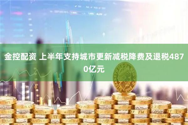 金控配资 上半年支持城市更新减税降费及退税4870亿元